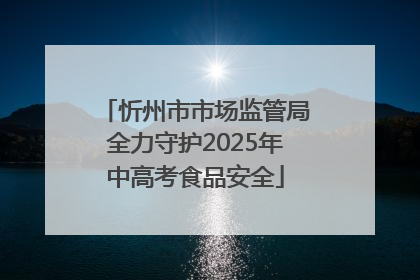 忻州市市场监管局全力守护2025年中高考食品安全