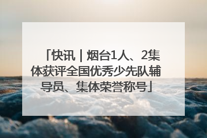 快讯｜烟台1人、2集体获评全国优秀少先队辅导员、集体荣誉称号