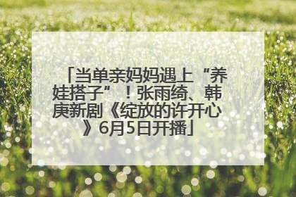 当单亲妈妈遇上“养娃搭子”！张雨绮、韩庚新剧《绽放的许开心》6月5日开播
