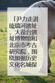 尹力走进琉璃河遗址、大葆台遗址博物馆和北京市考古研究院，围绕加强历史文化名城保护调研