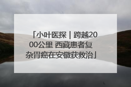 小叶医探｜跨越2000公里 西藏患者复杂胃癌在安徽获救治