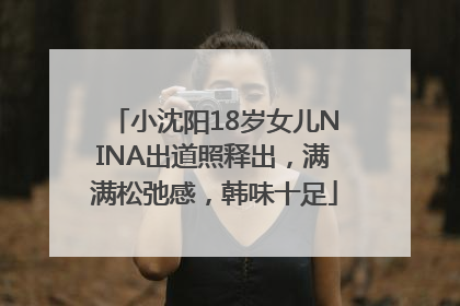 小沈阳18岁女儿NINA出道照释出，满满松弛感，韩味十足