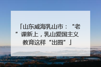 山东威海乳山市：“老”课新上，乳山爱国主义教育这样“出圈”