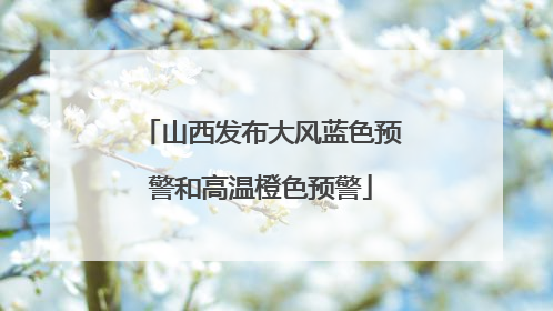 山西发布大风蓝色预警和高温橙色预警
