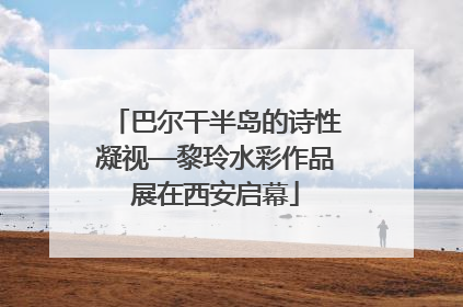 巴尔干半岛的诗性凝视—黎玲水彩作品展在西安启幕