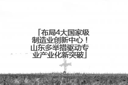 布局4大国家级制造业创新中心！山东多举措驱动专业产业化新突破