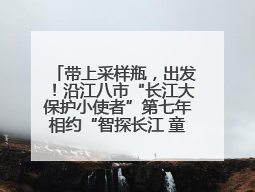 带上采样瓶，出发！沿江八市“长江大保护小使者”第七年相约“智探长江 童心护绿 ”