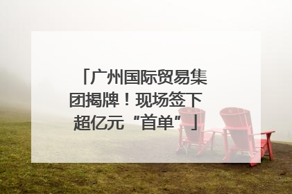 广州国际贸易集团揭牌！现场签下超亿元“首单”
