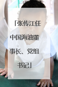 张传江任中国海油董事长、党组书记