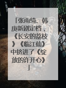 张雨绮、韩庚新剧定档，《长安的荔枝》《临江仙》中挤进了《绽放的许开心》