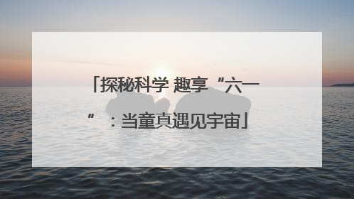 探秘科学 趣享“六一”：当童真遇见宇宙