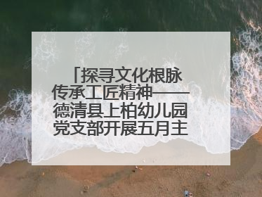 探寻文化根脉 传承工匠精神——德清县上柏幼儿园党支部开展五月主题党日活动
