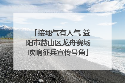 接地气有人气 益阳市赫山区龙舟赛场吹响征兵宣传号角