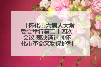 怀化市六届人大常委会举行第二十四次会议 表决通过《怀化市革命文物保护利用若干规定》