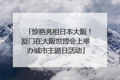 惊艳亮相日本大阪！厦门在大阪世博会上举办城市主题日活动