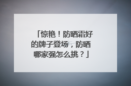 惊艳！防晒霜好的牌子登场，防晒哪家强怎么挑？