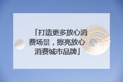 打造更多放心消费场景，擦亮放心消费城市品牌