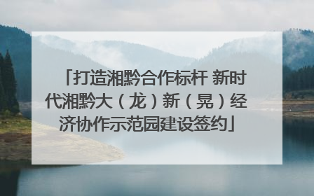 打造湘黔合作标杆 新时代湘黔大（龙）新（晃）经济协作示范园建设签约