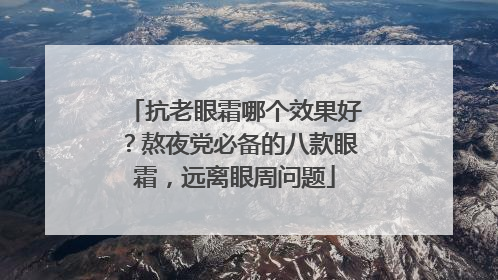 抗老眼霜哪个效果好？熬夜党必备的八款眼霜，远离眼周问题