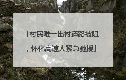 村民唯一出村道路被阻，怀化高速人紧急驰援