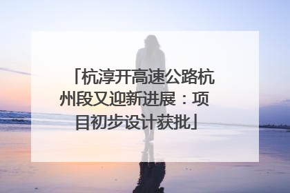 杭淳开高速公路杭州段又迎新进展：项目初步设计获批