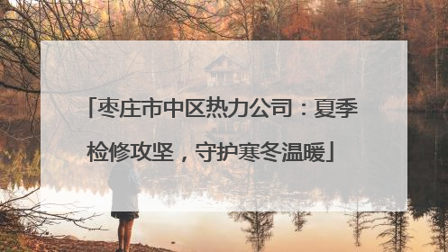 枣庄市中区热力公司：夏季检修攻坚，守护寒冬温暖