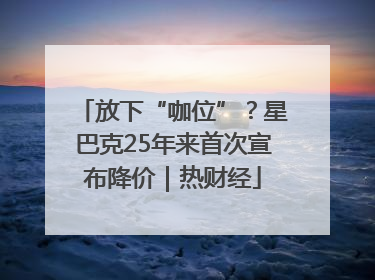 放下“咖位”？星巴克25年来首次宣布降价｜热财经
