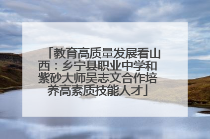 教育高质量发展看山西：乡宁县职业中学和紫砂大师吴志文合作培养高素质技能人才