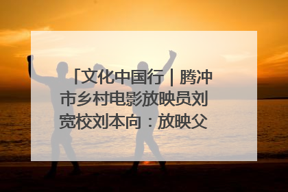 文化中国行｜腾冲市乡村电影放映员刘宽校刘本向：放映父子兵 接力光影梦