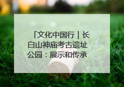 文化中国行｜长白山神庙考古遗址公园：展示和传承多民族文化交融
