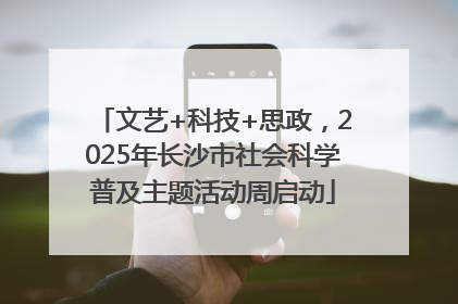 文艺+科技+思政，2025年长沙市社会科学普及主题活动周启动