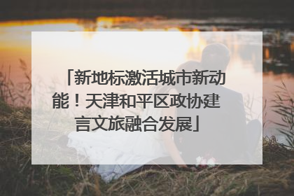 新地标激活城市新动能！天津和平区政协建言文旅融合发展
