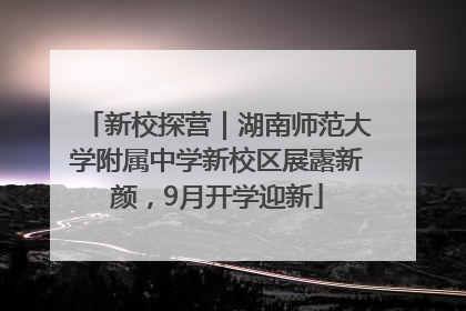 新校探营｜湖南师范大学附属中学新校区展露新颜，9月开学迎新