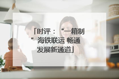 时评：“一箱制”海铁联运 畅通发展新通道