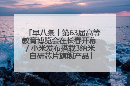 早八条丨第63届高等教育博览会在长春开幕 / 小米发布搭载3纳米自研芯片旗舰产品