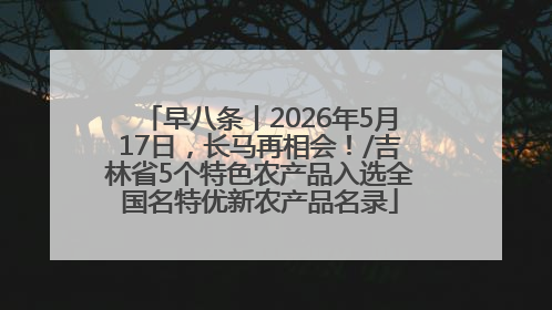 早八条丨2026年5月17日，长马再相会！/吉林省5个特色农产品入选全国名特优新农产品名录