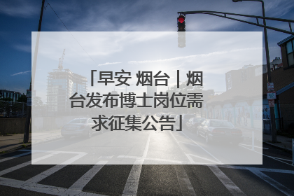 早安 烟台|烟台发布博士岗位需求征集公告