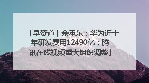 早资道｜余承东：华为近十年研发费用12490亿；腾讯在线视频重大组织调整