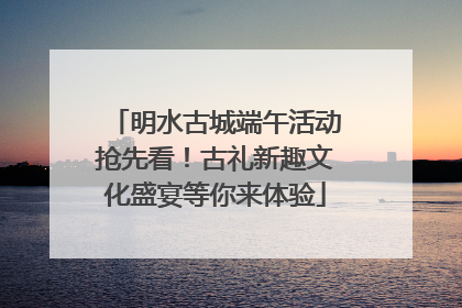 明水古城端午活动抢先看！古礼新趣文化盛宴等你来体验