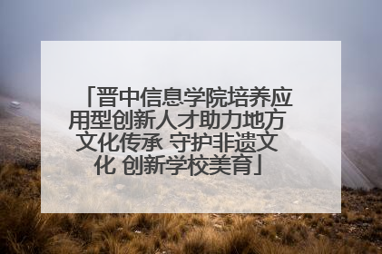 晋中信息学院培养应用型创新人才助力地方文化传承 守护非遗文化 创新学校美育