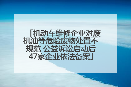 机动车维修企业对废机油等危险废物处置不规范 公益诉讼启动后47家企业依法备案