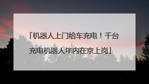 机器人上门给车充电！千台充电机器人年内在京上岗