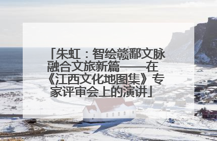 朱虹：智绘赣鄱文脉 融合文旅新篇——在《江西文化地图集》专家评审会上的演讲