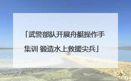 武警部队开展舟艇操作手集训 锻造水上救援尖兵