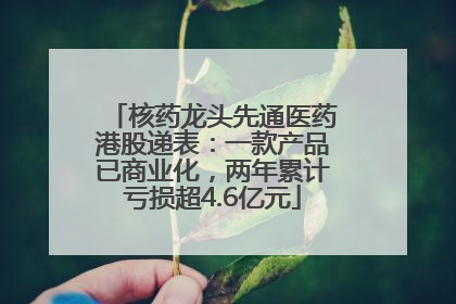 核药龙头先通医药港股递表：一款产品已商业化，两年累计亏损超4.6亿元