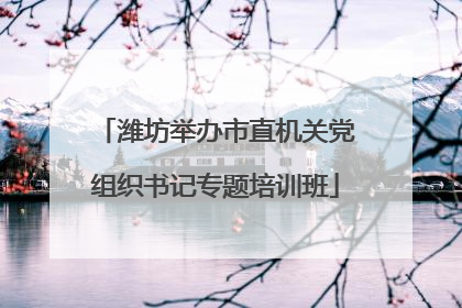 潍坊举办市直机关党组织书记专题培训班