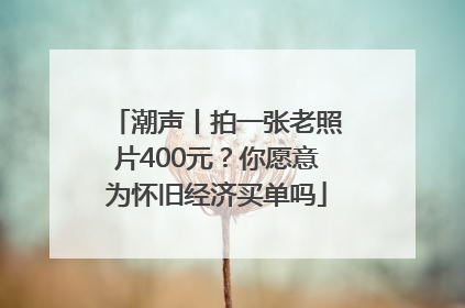 潮声丨拍一张老照片400元？你愿意为怀旧经济买单吗