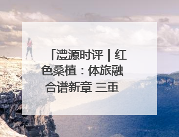 澧源时评｜红色桑植：体旅融合谱新章 三重叙事绘华光