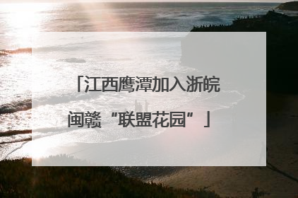 江西鹰潭加入浙皖闽赣“联盟花园”