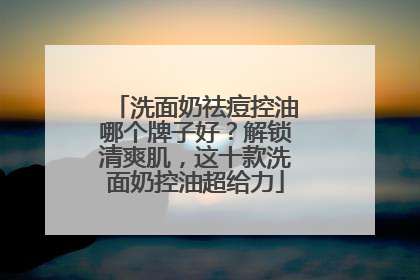 洗面奶祛痘控油哪个牌子好？解锁清爽肌，这十款洗面奶控油超给力